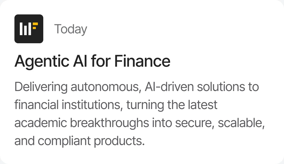 Today — Agentic AI for Finance: delivering autonomous, AI-driven solutions to financial institutions, turning the latest academic breakthroughs into secure, scalable, and compliant products.
